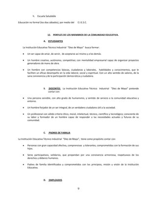 h.   Escuela Saludable

Educación no formal (los días sábados), por medio del    C.I.E.S.C.



                             12. PERFILES DE LOS MIEMBROS DE LA COMUNIDAD EDUCATIVA.

                        A. ESTUDIANTES

    La Institución Educativa Técnico Industrial “Diez de Mayo” busca formar:

       Un ser capaz de amar, de servir, de aceptarse así mismo y a los demás.

       Un hombre creativo, autónomo, competitivo; con mentalidad empresarial capaz de organizar proyectos
        generadores de mano de obra.

       Un hombre con competencias básicas, ciudadanas y laborales, habilidades y conocimientos, que le
        faciliten un eficaz desempeño en la vida laboral, social y espiritual. Con un alto sentido de valores, de la
        sana convivencia y de la participación democrática y ciudadana.



                        B.    DOCENTES: La Institución Educativa Técnico Industrial “Diez de Mayo” pretende
                             contar con:

       Una persona sensible, con alto grado de humanismo, y sentido de servicio a la comunidad educativa y
        entorno.

       Un hombre forjador de un ser integral, de un verdadero ciudadano útil a la sociedad.

       Un profesional con sólido criterio ético, moral, intelectual, técnico, científico y tecnológico; consciente de
        su labor y formador de un hombre capaz de responder a las necesidades actuales y futuras de su
        comunidad.



                        C.   PADRES DE FAMILIA

La Institución Educativa Técnico Industrial “Diez de Mayo”, tiene como propósito contar con:

       Personas con gran capacidad afectiva, comprensivas y tolerantes, comprometidas con la formación de sus
        hijos.

       Seres participativos, solidarios, que propendan por una convivencia armoniosa, respetuosos de los
        derechos y deberes humanos.

       Padres de familia Identificados y comprometidos con los principios, misión y visión de la Institución
        Educativa.



                        D.   EMPLEADOS


                                                         9
 