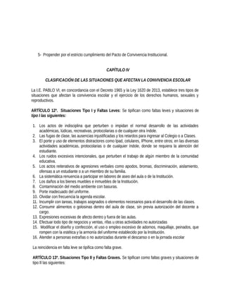 5- Propender por el estricto cumplimiento del Pacto de Convivencia Institucional.
CAPÍTULO IV
CLASIFICACIÓN DE LAS SITUACIONES QUE AFECTAN LA CONVIVENCIA ESCOLAR
La I.E. PABLO VI, en concordancia con el Decreto 1965 y la Ley 1620 de 2013, establece tres tipos de
situaciones que afectan la convivencia escolar y el ejercicio de los derechos humanos, sexuales y
reproductivos.
ARTÍCULO 12º. Situaciones Tipo I y Faltas Leves: Se tipifican como faltas leves y situaciones de
tipo I las siguientes:
1. Los actos de indisciplina que perturben o impidan el normal desarrollo de las actividades
académicas, lúdicas, recreativas, protocolarias o de cualquier otra índole.
2. Las fugas de clase, las ausencias injustificadas y los retardos para ingresar al Colegio o a Clases.
3. El porte y uso de elementos distractores como Ipad, celulares, IPhone, entre otros; en las diversas
actividades académicas, protocolarias o de cualquier índole, donde se requiera la atención del
estudiante.
4. Los ruidos excesivos intencionales, que perturben el trabajo de algún miembro de la comunidad
educativa.
5. Los actos reiterativos de agresiones verbales como apodos, bromas, discriminación, aislamiento,
ofensas a un estudiante o a un miembro de su familia.
6. La sistemática renuencia a participar en labores de aseo del aula o de la Institución.
7. Los daños a los bienes muebles e inmuebles de la Institución.
8. Contaminación del medio ambiente con basuras.
9. Porte inadecuado del uniforme.
10. Olvidar con frecuencia la agenda escolar.
11. Incumplir con tareas, trabajos asignados o elementos necesarios para el desarrollo de las clases.
12. Consumir alimentos o golosinas dentro del aula de clase, sin previa autorización del docente a
cargo.
13. Expresiones excesivas de afecto dentro y fuera de las aulas.
14. Efectuar todo tipo de negocios y ventas, rifas u otras actividades no autorizadas
15. Modificar el diseño y confección, el uso o empleo excesivo de adornos, maquillaje, peinados, que
rompen con la estética y la armonía del uniforme establecido por la Institución.
16. Atender a personas extrañas o no autorizadas durante el descanso o en la jornada escolar
La reincidencia en falta leve se tipifica como falta grave.
ARTÍCULO 13º. Situaciones Tipo II y Faltas Graves. Se tipifican como faltas graves y situaciones de
tipo II las siguientes:
 