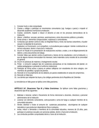 1. Cometer hurto o robo comprobado.
2. Coartar u obligar a participar en movimientos comunitarios (vgr. huelgas o paros) o impedir el
desarrollo académico normal de la Institución.
3. Coartar, constreñir, impedir o inducir el derecho al voto en los procesos democráticos de la
Institución.
4. Alterar y falsificar excusas, permisos, autorizaciones y otros documentos públicos y privados.
5. Portar armas o elementos cortopunzantes, explosivos o contundentes.
6. Conductas que atenten contra la vida, la integridad física y moral, las buenas costumbres, el pudor
sexual o la dignidad de la persona.
7. Suplantar a un funcionario, a un compañero, o al acudiente para cualquier trámite o solicitud de un
servicio educativo, dentro o fuera de la Institución.
8. Incurrir en fraude en la presentación de evaluaciones escritas u orales, o en el diligenciamiento de
talleres u otros documentos de trabajo.
9. Cometer faltas que atenten contra el patrimonio y bienes de los estudiantes o de la Institución, o
que de alguna manera menoscaben los intereses, tanto materiales como morales de la comunidad
en general.
10. Incurrir en prácticas de matoneo u hostigamiento escolar.
11. Portar o consumir cualquier tipo de sustancias psicoactivas en las instalaciones del plantel, en
salidas pedagógicas o portando el uniforme institucional.
12. Participar de forma activa o pasiva en peleas callejeras con estudiantes de otros colegios, con
miembros de pandillas o grupos de jóvenes.
13. Reincidir en el incumplimiento de los deberes y/o pactos establecidos en actas de compromiso.
14. Reincidir en falta leve.
15. Las demás que estipulan las leyes y los códigos pertinentes de la República de Colombia
La reincidencia en falta grave se tipifica como falta gravísima.
ARTÍCULO 14º. Situaciones Tipo III y Faltas Gravísimas: Se tipifican como faltas gravísimas y
situaciones tipo III las siguientes:
1 Maltratar o lesionar, verbal o físicamente de forma intencional a docentes, directivos y personal
administrativo de la institución.
2 Lesionar con elemento contundente, corto-punzante o arma de fuego a cualquier miembro de la
comunidad educativa.
3 Vender, distribuir o incitar al consumo de sustancias psicoactivas, alucinógenas de cualquier
naturaleza o que produzcan dependencia física o psíquica.
4 Incitar, inducir o demandar a miembros de la comunidad educativa, menores de 18 años, para
participar en prácticas sexuales con personas adultas, dentro o fuera de la Institución.
5 Las conductas punibles comprobadas dentro o fuera de la Institución.
 