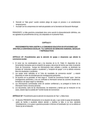 6 Reincidir en “falta grave” cuando existiere pliego de cargos en proceso o un extrañamiento
temporal previo.
7 Incumplir con los compromisos de matrícula pactados con la Secretaría de Educación Municipal.
PARAGRAFO: La falta gravísima comprobada tiene como sanción la desescolarización definitiva, una
vez agotados los procedimientos de ley y los estipulados en el presente Pacto.
CAPÍTULO V
PROCEDIMIENTOS PARA ASISTIR A LA COMUNIDAD EDUCATIVA EN SITUACIONES QUE
AFECTEN LA CONVIVENCIA ESCOLAR, Y EL EJERCICIO DE DERECHOS HUMANOS, SEXUALES
Y REPRODUCTIVOS
ARTÍCULO 15º: Procedimientos para la atención de quejas o situaciones que afecten la
convivencia escolar:
1. El rector (a), los coordinadores (as) y los docentes de la I.E. Pablo VI, dispondrán de las
herramientas necesarias para la recepción de quejas y denuncias de hechos que violen el presente
Pacto de Convivencia. Aunque las informaciones sean verbales o escritas, se destinarán los
formatos de “entrevista a padres o acudientes” y “recepción de quejas” o en su defecto versiones
libres de estudiantes o acudientes.
2. Las quejas serán radicadas en el “Libro de novedades de convivencia escolar” y estarán
dispuestas en orden de prioridad para las investigaciones pertinentes.
3. De acuerdo con su gravedad, se hará cargo el “Comité de Convivencia Escolar” quien hará las
investigaciones pertinentes y una vez verificada la información tomará las acciones disciplinarias,
formativas o de apoyo según su naturaleza.
4. Las informaciones suministradas serán de carácter confidencial y se protegerá la fuente de la
información frente a terceras personas.
5. Los documentos, tanto de las informaciones, los testimonios y demás que se involucren en los
casos, estarán bajo la custodia del “Comité Escolar de Convivencia”.
ARTÍCULO 16º: Procedimiento para la atención de situaciones de Tipo I y faltas leves:
1. El docente PRESENTE directamente en la situación de aula, o que recibe la queja del estudiante,
padre de familia o acudiente deberá atender y clasificar la falta: si es leve, atenderla
inmediatamente y si es grave o gravísima proceder a informar al Coordinador (a) o en su defecto al
Rector (a) de la Institución.
 