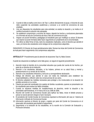2. Cuando la falta se tipifica como leve o de Tipo I y afecte directamente al grupo, el docente de aula
debe suspender las actividades académicas y convocar a un comité de convivencia de aula
ampliado..
3. Una vez dispuestos los estudiantes para esta actividad, se analiza la situación y se media en el
conflicto buscando la solución más apropiada.
4. Se establecen compromisos y acciones de mejora, dejando los hechos y conclusiones plasmadas
en el formato de Acta de Convivencia de Aula o libro de convivencia de aula.
5. Asignar una acción formativa y pedagógica al estudiante para que modifique su actuar. El docente
que impone la acción formativa debe hacer seguimiento al cumplimiento de lo encomendado.
6. Por último se debe firmar el Acta, tanto los estudiantes implicados, como el docente que atendió el
caso y al menos dos estudiantes como testigos de los compromisos adquiridos.
PARAGRAFO: El Director de Grupo periódicamente debe: Revisar las Actas del Comité de Convivencia
de Aula para hacer seguimiento a los compromisos adquiridos.
ARTÍCULO 17º: Procedimiento para la atención de situaciones Tipo II y faltas Graves:
Cuando las situaciones se tipifiquen como falta grave, se seguirá el siguiente procedimiento:
1. Atención inicial al miembro de la comunidad educativa que pueda dar cuenta de los hechos, por
parte de un directivo de la Institución.
2. Atención a los estudiantes afectados, si los hubiere, primero en su salud física y mental y
posteriormente en su versión de los hechos.
3. Atención a los estudiantes infractores y toma de su correspondiente declaración.
4. Diálogo del directivo que atiende el caso con todos los implicados para establecer las
responsabilidades y reflexión sobre las consecuencias de sus actos.
5. El directivo adoptará las medidas necesarias para proteger a los involucrados en la situación de
posibles acciones en su contra.
6. Citación por parte del coordinador (a) a padres de familia o acudientes, quienes se presentarán con
los estudiantes para evaluar las faltas cometidas.
7. Cuando se requieran medidas de restablecimiento de derechos, remitir la situación a las
autoridades administrativas, en el marco de la Ley 1098 de 2006.
8. Reunión del Comité de Convivencia Escolar para tipificar las faltas, iniciar el debido proceso y
activar la ruta de atención integral si fuere necesario.
9. El presidente del Comité Escolar de Convivencia reportará la información del caso al Sistema de
Información Unificado de Convivencia Escolar.
10. Información oportuna al director de grupo y registro por parte del Comité de Convivencia en el
observador del estudiante para facilitar el seguimiento.
11. Seguimiento a la evolución de los estudiantes, en la reunión de la Comisión de Evaluación y
Promoción bimestral.
 