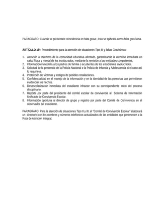 PARAGRAFO: Cuando se presentare reincidencia en falta grave, ésta se tipificará como falta gravísima.
ARTÍCULO 18º: Procedimiento para la atención de situaciones Tipo III y faltas Gravísimas:
1. Atención al miembro de la comunidad educativa afectado, garantizando la atención inmediata en
salud física y mental de los involucrados, mediante la remisión a las entidades competentes.
2. Información inmediata a los padres de familia o acudientes de los estudiantes involucrados.
3. Solicitud de la presencia de la Policía Nacional o la Policía de Infancia y Adolescencia si el caso así
lo requiriese.
4. Protección de víctimas y testigos de posibles retaliaciones.
5. Confidencialidad en el manejo de la información y en la identidad de las personas que permitieron
evidenciar los hechos.
6. Desescolarización inmediata del estudiante infractor con su correspondiente inicio del proceso
disciplinario.
7. Reporte por parte del presidente del comité escolar de convivencia al Sistema de Información
Unificado de Convivencia Escolar.
8. Información oportuna al director de grupo y registro por parte del Comité de Convivencia en el
observador del estudiante.
PARAGRAFO: Para la atención de situaciones Tipo II y III, el “Comité de Convivencia Escolar” elaborará
un directorio con los nombres y números telefónicos actualizados de las entidades que pertenecen a la
Ruta de Atención Integral.
 