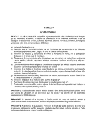 CAPITULO VI
DE LOS ESTIMULOS
ARTICULO 19º: LA I.E. PABLO VI otorgará los siguientes estímulos a los Estudiantes que se distingan
por su rendimiento académico, su espíritu de colaboración en las diferentes actividades o que se
destaquen en actos cívicos, sociales, culturales, deportivos, artísticos, recreativos, científicos, tecnológicos
y religiosos, entre otros, en representación del Colegio:
a) Izada de la Bandera Nacional.
b) Exaltación ante la Comunidad Educativa, de los Estudiantes que se destaquen en las diferentes
actividades programadas por el Colegio y en otras de carácter oficial o privado.
c) Imposición de medallas y otorgamiento de trofeos o Menciones de Honor, por la participación
destacada en el torneo anual de interclases.
d) Otorgamiento de reconocimientos a las delegaciones que representen a la Institución en certámenes
cívicos, sociales, culturales, deportivos, artísticos, recreativos, científicos, tecnológicos y religiosos,
entre otros.
e) Conceder Mención de Honor, otorgada al Estudiante de cada grupo que obtenga excelente rendimiento
académico y excelente comportamiento durante el año escolar.
f) Imposición de la Medalla de Excelencia para el Estudiante que obtenga, entre todos los alumnos de la
Institución, la más alta cualificación en su rendimiento escolar y cuya conducta y disciplina hayan sido
excelentes durante el año lectivo.
g) Reconocimientos al Mejor Bachiller y al estudiante con mejores resultados en las pruebas Saber 11º en
el Acto público solemne de Graduación.
h) Imposición del Escudo de la Institución a los alumnos de grado 11°.
i) Autorización del uso de una prenda distintiva para los estudiantes de grado 11º.
j) Proclamación ceremonia pública en acto solemne de los bachilleres que hayan alcanzado los logros y
cumplan con los requisitos para su graduación.
PARAGRAFO 1°: Los Estudiantes tendrán derecho a estos y a los demás estímulos consagrados por la
Ley General de Educación, en las condiciones que ella señala y de acuerdo con los parámetros
establecidos en el PEI Institucional.
PARAGRAFO 2º: Mientras así se disponga, el Estado asumirá los costos de matrícula, pensión y
certificados de estudio de los estudiantes, en virtud del principio constitucional de gratuidad educativa.
PARÁGRAFO 3º: El Comité de Evaluación y Promoción de Grado 11º podrá abstenerse de invitar a la
proclamación pública como bachiller a aquellos estudiantes que han violado en forma reiterativa el Pacto
de Convivencia Institucional o hayan incurrido en falta grave.
 