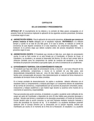 CAPITULO VII
DE LAS SANCIONES Y PROCEDIMIENTOS
ARTICULO 20º: El incumplimiento de los deberes y la comisión de faltas graves consagradas en el
presente Pacto de Convivencia implicarán la aplicación de las siguientes acciones preventivas, formativas
o correctivas según el caso:
a) AMONESTACIÓN VERBAL: Para la aplicación de esta acción preventiva, el docente que conozca en
primera instancia el hecho dialogará con el estudiante implicado, INVITANDOLO a la reflexión
siempre y cuando no se trate de una falta grave. Si el caso lo amerita, se realizará un comité de
convivencia de aula dejando constancia en el acta respectiva, los compromisos adquiridos. Esta
mediación es la primera etapa que deberá cumplirse antes del proceso disciplinario formativo o
preventivo según el caso.
b) AMONESTACION ESCRITA: El Estudiante que reincida en falta leve, será objeto de amonestación
escrita, la cual se hará constar en un acta firmada por el Coordinador, el Director de Grupo, el
Estudiante y su Acudiente y se anexará al observador del Alumno. En ella se hará constar tanto la
infracción cometida como los compromisos de cambio de conducta del estudiante y las tareas
formativas de proyección comunitaria a que queda sujeto, así como la constancia de su cumplimiento.
c) EXTRAÑAMIENTO TEMPORAL CON ACOMPAÑAMIENTO FAMILIAR:
El Estudiante que haya sido objeto de amonestación escrita, e incurra en una nueva infracción de los
deberes, prohibiciones, compromisos, o incurra en la comisión de una falta grave, será
desescolarizado temporalmente hasta por cinco (5) días hábiles y con el acompañamiento de su
familia como corresponsable del proceso. Esta desescolarización se realizará de forma intramural en
actividades de formación frente a las faltas cometidas.
En el tiempo acordado de desescolarización, los padres o acudientes deberán reflexionar con el
estudiante sobre su comportamiento y conducta para llegar a un compromiso efectivo de acatamiento
de las normas de convivencia, y responsabilizarse por las acciones de proyección comunitaria, tareas,
evaluaciones y trabajos académicos a que hubiere lugar durante su ausencia como muestra de su
crecimiento en autonomía y responsabilidad.
Para que proceda esta acción correctiva, el estudiante y su padre o acudiente serán notificados de los
cargos por parte del Coordinador y dispondrán de cinco (5) días hábiles para presentar descargos y
pruebas. Vencido este término y sustentado en los descargos presentados, el Comité de Convivencia
Escolar decidirá sobre la acción correctiva, la cual será impuesta mediante resolución motivada y
contra ella procederán los recursos de ley. Si el estudiante o su acudiente decidieran presentar
apelación ante el Consejo Directivo por su desacuerdo con la sanción impuesta, tendrán que
manifestarlo por escrito en el momento de la firma de la Resolución. El estudiante o su acudiente
 