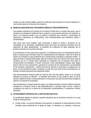 contarán con diez (10) días hábiles a partir de la notificación para interponer el recurso de apelación, el
cual se debe radicar en la Rectoría de la Institución.
d) DESESCOLARIZACIÓN PARA TRATAMIENTO MÉDICO O PSICOTERAPÉUTICO:
Para aquellos estudiantes que reincidan en la comisión de faltas leves o cometan falta grave y que su
conducta sea motivada por problemas físicos, psíquicos o que presente adicciones que perturben su
salud o la convivencia escolar y que sus padres o acudientes sean renuentes a suministrarle las
valoraciones, tratamientos y/o medicamentos, serán desescolarizados para tratamiento médico o
psicoterapéutico.
Esta acción tiene como finalidad, hacer conscientes a padres de familia y acudientes de las
necesidades de los estudiantes, facilitándoles tiempo para hacer las gestiones necesarias ante los
organismos de salud, garantizándole al estudiante las condiciones de salud requeridas, que le
permitan evolucionar en su proceso formativo.
El procedimiento en estos casos será el siguiente: La orientadora escolar o el coordinador(a) citarán al
padre o acudiente para informarles sobre los comportamientos del estudiante. A partir de la fecha de
citación se le otorgará un plazo prudencial que le permita llevar al estudiante a evaluación médica. El
padre de familia o acudiente debe allegar copia de la historia clínica de la atención del menor, para así
corroborar que en la consulta hayan expresado las inquietudes que la Institución tiene sobre el
comportamiento del estudiante. Si existen remisiones a otras especialidades médicas, debe allegar
historia clínica de esas evaluaciones y garantizar el suministro de los medicamentos y la periodicidad
de las consultas y seguimientos. Cuando esta línea de atención se interrumpa en cualquiera de sus
pasos, se cita nuevamente al padre o acudiente y si éste hace caso omiso de las recomendaciones, se
procede a la desescolarización para tratamiento médico.
Esta desescolarización temporal podrá ser hasta por diez (10) días hábiles, tiempo en el cual debe
adelantar los procesos de atención. Si finalizado éste término no hay evidencia sobre la ruta de
atención integral al escolar, la desescolarización se renueva por otros diez (10) días hasta conseguir la
atención y el tratamiento al estudiante.
Este procedimiento no requiere pliego de cargos y se notificará al padre de familia mediante resolución
emanada de la Rectoría. Frente a esta desescolarización no procede ningún recurso, excepto el
cumplimiento por parte de la familia de los tratamientos psicoterapéuticos o evaluaciones médicas
requeridas.
e) EXTRAÑAMIENTO DEFINITIVO DE LA INSTITUCIÓN EDUCATIVA
El extrañamiento definitivo se aplicará a aquellos estudiantes que se encuentren inmersos en un caso
de tipo III o falta gravísima
a) Cuando la falta se encuentre tipificada como gravísima, el estudiante se desescolarizará en forma
inmediata, previa notificación de un pliego de cargos al estudiante y su acudiente. Cuando por
 