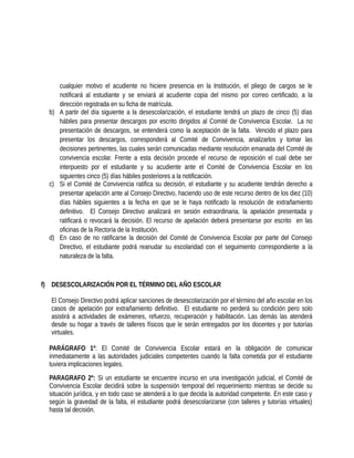 cualquier motivo el acudiente no hiciere presencia en la Institución, el pliego de cargos se le
notificará al estudiante y se enviará al acudiente copia del mismo por correo certificado, a la
dirección registrada en su ficha de matrícula.
b) A partir del día siguiente a la desescolarización, el estudiante tendrá un plazo de cinco (5) días
hábiles para presentar descargos por escrito dirigidos al Comité de Convivencia Escolar. La no
presentación de descargos, se entenderá como la aceptación de la falta. Vencido el plazo para
presentar los descargos, corresponderá al Comité de Convivencia, analizarlos y tomar las
decisiones pertinentes, las cuales serán comunicadas mediante resolución emanada del Comité de
convivencia escolar. Frente a esta decisión procede el recurso de reposición el cual debe ser
interpuesto por el estudiante y su acudiente ante el Comité de Convivencia Escolar en los
siguientes cinco (5) días hábiles posteriores a la notificación.
c) Si el Comité de Convivencia ratifica su decisión, el estudiante y su acudiente tendrán derecho a
presentar apelación ante al Consejo Directivo, haciendo uso de este recurso dentro de los diez (10)
días hábiles siguientes a la fecha en que se le haya notificado la resolución de extrañamiento
definitivo. El Consejo Directivo analizará en sesión extraordinaria, la apelación presentada y
ratificará o revocará la decisión. El recurso de apelación deberá presentarse por escrito en las
oficinas de la Rectoría de la Institución.
d) En caso de no ratificarse la decisión del Comité de Convivencia Escolar por parte del Consejo
Directivo, el estudiante podrá reanudar su escolaridad con el seguimiento correspondiente a la
naturaleza de la falta.
f) DESESCOLARIZACIÓN POR EL TÉRMINO DEL AÑO ESCOLAR
El Consejo Directivo podrá aplicar sanciones de desescolarización por el término del año escolar en los
casos de apelación por extrañamiento definitivo. El estudiante no perderá su condición pero solo
asistirá a actividades de exámenes, refuerzo, recuperación y habilitación. Las demás las atenderá
desde su hogar a través de talleres físicos que le serán entregados por los docentes y por tutorías
virtuales.
PARÁGRAFO 1º: El Comité de Convivencia Escolar estará en la obligación de comunicar
inmediatamente a las autoridades judiciales competentes cuando la falta cometida por el estudiante
tuviera implicaciones legales.
PARAGRAFO 2º: Si un estudiante se encuentre incurso en una investigación judicial, el Comité de
Convivencia Escolar decidirá sobre la suspensión temporal del requerimiento mientras se decide su
situación jurídica, y en todo caso se atenderá a lo que decida la autoridad competente. En este caso y
según la gravedad de la falta, el estudiante podrá desescolarizarse (con talleres y tutorías virtuales)
hasta tal decisión.
 