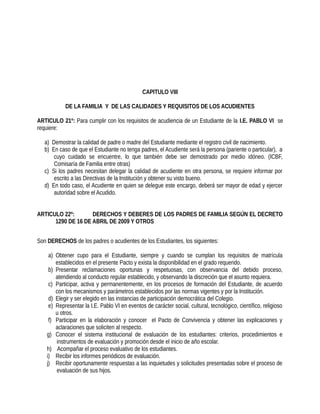 CAPITULO VIII
DE LA FAMILIA Y DE LAS CALIDADES Y REQUISITOS DE LOS ACUDIENTES
ARTICULO 21º: Para cumplir con los requisitos de acudiencia de un Estudiante de la I.E. PABLO VI se
requiere:
a) Demostrar la calidad de padre o madre del Estudiante mediante el registro civil de nacimiento.
b) En caso de que el Estudiante no tenga padres, el Acudiente será la persona (pariente o particular), a
cuyo cuidado se encuentre, lo que también debe ser demostrado por medio idóneo. (ICBF,
Comisaría de Familia entre otras)
c) Si los padres necesitan delegar la calidad de acudiente en otra persona, se requiere informar por
escrito a las Directivas de la Institución y obtener su visto bueno.
d) En todo caso, el Acudiente en quien se delegue este encargo, deberá ser mayor de edad y ejercer
autoridad sobre el Acudido.
ARTICULO 22º: DERECHOS Y DEBERES DE LOS PADRES DE FAMILIA SEGÚN EL DECRETO
1290 DE 16 DE ABRIL DE 2009 Y OTROS
Son DERECHOS de los padres o acudientes de los Estudiantes, los siguientes:
a) Obtener cupo para el Estudiante, siempre y cuando se cumplan los requisitos de matrícula
establecidos en el presente Pacto y exista la disponibilidad en el grado requerido.
b) Presentar reclamaciones oportunas y respetuosas, con observancia del debido proceso,
atendiendo al conducto regular establecido, y observando la discreción que el asunto requiera.
c) Participar, activa y permanentemente, en los procesos de formación del Estudiante, de acuerdo
con los mecanismos y parámetros establecidos por las normas vigentes y por la Institución.
d) Elegir y ser elegido en las instancias de participación democrática del Colegio.
e) Representar la I.E. Pablo VI en eventos de carácter social, cultural, tecnológico, científico, religioso
u otros.
f) Participar en la elaboración y conocer el Pacto de Convivencia y obtener las explicaciones y
aclaraciones que soliciten al respecto.
g) Conocer el sistema institucional de evaluación de los estudiantes: criterios, procedimientos e
instrumentos de evaluación y promoción desde el inicio de año escolar.
h) Acompañar el proceso evaluativo de los estudiantes.
i) Recibir los informes periódicos de evaluación.
j) Recibir oportunamente respuestas a las inquietudes y solicitudes presentadas sobre el proceso de
evaluación de sus hijos.
 