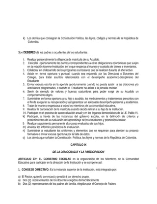 k) Los demás que consagran la Constitución Política, las leyes, códigos y normas de la República de
Colombia.
Son DEBERES de los padres o acudientes de los estudiantes:
1. Realizar personalmente la diligencia de matrícula de su Acudido.
2. Cancelar oportunamente las sumas correspondientes a otras obligaciones económicas que surjan
en la relación Alumno-Institución, en lo que respecta al manejo y custodia de bienes e inventarios.
3. Colaborar en el desarrollo de los programas curriculares que se realicen durante el año lectivo
4. Asistir en forma oportuna y puntual, cuando sea requerido por las Directivas o Docentes del
Colegio, para tratar asuntos relacionados con el desempeño académico-disciplinario del
Estudiante
5. Enviar excusa escrita en la agenda oportunamente cuando no pueda asistir a las citaciones y/o
actividades programadas, o cuando el Estudiante no asista a la jornada escolar.
6. Servir de ejemplo de valores y buenas costumbres para poder exigir de su Acudido un
comportamiento digno.
7. Suministrar en forma oportuna a su hijo o acudido, los medicamentos y tratamientos prescritos con
el fin de asegurar su recuperación y así garantizar un adecuado desempeño personal y académico.
8. Tratar de manera respetuosa a todos los miembros de la comunidad educativa.
9. Realizar la cancelación de la matrícula cuando decida retirar a su hijo de la Institución.
10. Participar en el proceso de autoevaluación anual y en los órganos democráticos de la I.E. Pablo VI.
k) Participar, a través de las instancias del gobierno escolar, en la definición de criterios y
procedimientos de la evaluación del aprendizaje de los estudiantes y promoción escolar.
l) Realizar seguimiento permanente al proceso evaluativo de sus hijos.
m) Analizar los informes periódicos de evaluación.
n) Suministrar al estudiante los uniformes y elementos que se requieran para atender su proceso
formativo o enviar excusa oportuna por la falta de éstos.
o) Los demás que señalen la Constitución Política, las leyes y normas de la República de Colombia.
CAPITULO IX
DE LA DEMOCRACIA Y LA PARTICIPACION
ARTICULO 23º: EL GOBIERNO ESCOLAR es la organización de los Miembros de la Comunidad
Educativa para participar en la dirección de la Institución y se compone así:
1. CONSEJO DIRECTIVO: Es la instancia superior de la Institución, está integrado por:
a) El Rector, quien lo convocará y presidirá por derecho propio.
a) Dos (2) representantes de los docentes elegidos democráticamente
b) Dos (2) representantes de los padres de familia, elegidos por el Consejo de Padres
 