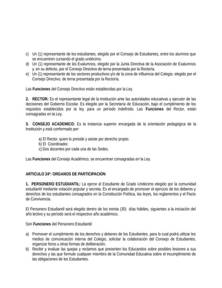 c) Un (1) representante de los estudiantes, elegido por el Consejo de Estudiantes, entre los alumnos que
se encuentren cursando el grado undécimo.
d) Un (1) representante de los Exalumnos, elegido por la Junta Directiva de la Asociación de Exalumnos
y, en su defecto, por el Consejo Directivo de terna presentada por la Rectoría.
e) Un (1) representante de los sectores productivos y/o de la zona de influencia del Colegio, elegido por el
Consejo Directivo, de terna presentada por la Rectoría.
Las Funciones del Consejo Directivo están establecidas por la Ley.
2. RECTOR: Es el representante legal de la Institución ante las autoridades educativas y ejecutor de las
decisiones del Gobierno Escolar. Es elegido por la Secretaría de Educación, bajo el cumplimiento de los
requisitos establecidos por la ley, para un período indefinido. Las Funciones del Rector, están
consagradas en la Ley.
3. CONSEJO ACADEMICO: Es la instancia superior encargada de la orientación pedagógica de la
Institución y está conformado por:
a) El Rector, quien lo preside y asiste por derecho propio.
b) El Coordinador.
c) Dos docentes por cada una de las Sedes.
Las Funciones del Consejo Académico, se encuentran consagradas en la Ley.
ARTICULO 24º: ORGANOS DE PARTICIPACION
1. PERSONERO ESTUDIANTIL: La ejerce el Estudiante de Grado Undécimo elegido por la comunidad
estudiantil mediante votación popular y secreta. Es el encargado de promover el ejercicio de los deberes y
derechos de los estudiantes consagrados en la Constitución Política, las leyes, los reglamentos y el Pacto
de Convivencia.
El Personero Estudiantil será elegido dentro de los treinta (30) días hábiles, siguientes a la iniciación del
año lectivo y su período será el respectivo año académico.
Son Funciones del Personero Estudiantil:
a) Promover el cumplimiento de los derechos y deberes de los Estudiantes, para lo cual podrá utilizar los
medios de comunicación interna del Colegio, solicitar la colaboración del Consejo de Estudiantes,
organizar foros u otras formas de deliberación.
b) Recibir y evaluar las quejas y reclamos que presenten los Educandos sobre posibles lesiones a sus
derechos y las que formule cualquier miembro de la Comunidad Educativa sobre el incumplimiento de
las obligaciones de los Estudiantes.
 