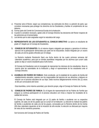 c) Presentar ante el Rector, según sus competencias, las solicitudes de oficio o a petición de parte, que
considere necesarias para proteger los derechos de los Estudiantes y facilitar el cumplimiento de sus
deberes.
d) Formar parte del Comité de Convivencia Escolar de la Institución.
e) Cuando lo considere necesario, apelar ante el Consejo Directivo las decisiones del Rector respecto de
las peticiones por él presentadas.
f) Las demás que le sean asignadas según la naturaleza del cargo.
2. REPRESENTANTE DE LOS ESTUDIANTES AL CONSEJO DIRECTIVO: La ejerce un estudiante de
grado 11º elegido por el Consejo de Estudiantes.
3. CONSEJO DE ESTUDIANTES: Es el máximo órgano colegiado que asegura y garantiza el continuo
ejercicio de la participación democrática por parte de los Educandos. Estará integrado por un vocero
de cada uno de los grados ofrecidos por el Colegio.
La Rectoría mediante Resolución fijará una fecha dentro de las cuatro primeras semanas del
calendario académico, para que en sendas asambleas integradas por los alumnos que cursen cada
grado se elija un vocero estudiantil para el año lectivo.
El Consejo de Estudiantes será el encargado de representar los intereses de los estudiantes, llevar la
vocería ante las autoridades de la Institución y elegir el representante de los estudiantes ante el
Consejo Directivo.
4. ASAMBLEA DE PADRES DE FAMILIA: Está constituida por la totalidad de los padres de familia del
establecimiento educativo, quienes son los responsables del ejercicio de sus derechos y deberes en
relación con el proceso educativo de sus hijos. Debe reunirse obligatoriamente mínimo dos (2) veces
al año por convocatoria del rector.
Esta Asamblea, como máxima autoridad y por derecho propio, elige el Consejo de Padres de Familia.
5. CONSEJO DE PADRES DE FAMILIA: Es el órgano de representación de los Padres de Familia que
asegura su continua participación en el proceso educativo con miras a mejorar los resultados de la
calidad del servicio.
El Consejo de Padres está integrado por un (1) padre de familia o acudiente con su respectivo
suplente, de cada uno de los grados que se cursan en la Institución. La elección la realizan los padres
de familia o acudientes de cada uno de los grupos, convocados por la Rectoría dentro de los treinta
(30) días calendario siguientes al de la iniciación de año escolar; la elección se efectuará por mayoría
de votos de los miembros presentes.
Son funciones del Consejo de Padres de Familia:
 