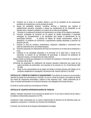 a) Contribuir con el rector en el análisis, difusión y uso de los resultados de las evaluaciones
periódicas de competencias y de las pruebas de estado.
b) Apoyar las actividades artísticas, científicas, técnicas y deportivas que organice el
establecimiento educativo, orientadas a mejorar las competencias de los estudiantes en las
distintas áreas, incluida la ciudadana y la creación de la cultura de la legalidad.
d) Participar en la elaboración de planes de mejoramiento y en el logro de los objetivos planteados.
e) Promover actividades de formación de los padres de familia encaminadas a desarrollar
estrategias de acompañamiento a los estudiantes para facilitar el afianzamiento de los
aprendizajes, fomentar la práctica de hábitos de estudio extraescolares, mejorar la
autoestima y el ambiente de convivencia y especialmente aquellas destinadas a promover los
derechos del niño.
f) Propiciar un clima de confianza, entendimiento, integración, solidaridad y concertación entre
todos los estamentos de la comunidad educativa.
g) Presentar propuestas de mejoramiento del Pacto de Convivencia en el marco de la constitución y
la ley.
h) Colaborar en las actividades destinadas a la promoción de la salud física y mental de los
educandos, la solución de las dificultades de aprendizaje, la detección de problemas de
integración escolar y el mejoramiento del medio ambiente.
i)Elegir al padre de familia que participará en la Comisión de Evaluación y Promoción de acuerdo con
el Decreto 230 de 2002.
j)Presentar las propuestas de modificación del proyecto educativo institucional que surjan de los
padres de familia, de conformidad con lo previsto en los artículos 14, 15 y 16 del Decreto 1860
de 1994.
k) Elegir los dos representantes de los padres de familia al Consejo Directivo del Colegio con la
excepción establecida en el parágrafo 2 del artículo 9 del decreto 1286 del 27-04-2005.
ARTICULO 25º: COMITÉ DE COMPRAS O ADQUISICIONES: Para efectos de involucrar a la comunidad y
optimizar los gastos de funcionamiento e inversión, se crea un comité de compras y de análisis de ofertas
que evalúa las cotizaciones presentadas y elabora el acta respectiva. Este, estará conformado por el
rector, el auxiliar administrativo con funciones financieras y dos delegados del Consejo Directivo.
El comité se reunirá cuando sea convocado por el Rector.
ARTICULO 26° EQUIPOS INTERDISCIPLINARES DE TRABAJO:
Objetivo: Participar activamente en los procesos de gestión de la I E con miras al alcance de las metas y
los objetivos institucionales propuestos en el PEI.
Constitución: Están conformados por un número indeterminado de docentes de las diferentes áreas y/o
asignaturas, incluyendo el / la docente con funciones de orientador(a).
Funciones: Son funciones de los Equipos Interdisciplinares de trabajo:
 