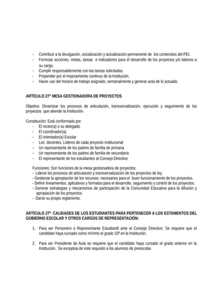 - Contribuir a la divulgación, socialización y actualización permanente de los contenidos del PEI.
- Formular acciones, metas, tareas e indicadores para el desarrollo de los proyectos y/o labores a
su cargo.
- Cumplir responsablemente con las tareas solicitadas.
- Propender por el mejoramiento continuo de la Institución.
- Hacer uso del horario de trabajo asignado, semanalmente y generar acta de lo actuado.
ARTÍCULO 27° MESA GESTIONADORA DE PROYECTOS
Objetivo: Dinamizar los procesos de articulación, transversalización, ejecución y seguimiento de los
proyectos que atiende la Institución.
Constitución: Está conformado por:
- El rector(a) o su delegado
- El coordinador(a)
- El orientador(a) Escolar
- Los docentes, Líderes de cada proyecto institucional
- Un representante de los padres de familia de primaria
- Un representante de los padres de familia de secundaria
- El representante de los estudiantes al Consejo Directivo
Funciones: Son funciones de la mesa gestionadora de proyectos:
- Liderar los procesos de articulación y transversalización de los proyectos de ley.
- Gestionar la apropiación de los recursos necesarios para el buen funcionamiento de los proyectos.
- Definir lineamientos, aplicativos y formatos para el desarrollo, seguimiento y control de los proyectos.
- Generar estrategias y mecanismos de participación de la Comunidad Educativa para la difusión y
apropiación de los proyectos.
- Darse su propio reglamento.
ARTÍCULO 27º: CALIDADES DE LOS ESTUDIANTES PARA PERTENECER A LOS ESTAMENTOS DEL
GOBIERNO ESCOLAR Y OTROS CARGOS DE REPRESENTACIÓN:
1. Para ser Personero o Representante Estudiantil ante el Consejo Directivo: Se requiere que el
candidato haya cursado como mínimo el grado 10º en la Institución.
2. Para ser Presidente de Aula se requiere que el candidato haya cursado el grado anterior en la
Institución. Se exceptúa de este requisito a los alumnos de preescolar.
 