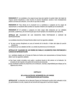PARÁGRAFO 1º: Los candidatos a los cargos de que trata este capítulo no pueden haber sido objeto de
ninguna sanción disciplinaria o estar incursos en proceso disciplinario, durante el año inmediatamente
anterior a la fecha de la elección, o en el año en que ésta se realice.
PARÁGRAFO 2º: Para efectos de la inscripción de su candidatura a cualquiera de los cargos de
representación, el estudiante debe acreditar los requisitos mediante aval expedido por la Coordinación.
PARÁGRAFO 3º: El candidato a cualquiera de estos cargos debe destacarse por sus calidades
personales, académicas y de convivencia para que sirva de ejemplo a los estudiantes que representa.
ARTÍCULO 28º: CALIDADES DE LOS DOCENTES PARA PERTENECER A CARGOS DE
REPRESENTACIÓN:
Los candidatos docentes al Consejo Directivo deben reunir las siguientes calidades:
a) No tener proceso disciplinario en curso al momento de la elección, ni haber sido objeto de sanción
disciplinaria.
b) Destacarse por sus calidades de líder y su sentido de pertenencia con la Institución.
ARTÍCULO 29º: CALIDADES DE LOS PADRES DE FAMILIA O ACUDIENTES PARA PERTENECER A
CARGOS DE REPRESENTACIÓN:
Los candidatos elegidos por el Consejo de Padres de Familia como representantes al Consejo Directivo
deben reunir las siguientes calidades:
a) Que hayan estado vinculados como padre o acudiente durante el año anterior en la Institución. Se
exceptúa de este requisito a los padres de los alumnos de preescolar.
b) Que manifiesten sentido de compromiso con la Institución, voluntad y disponibilidad para trabajar por los
objetivos de la misma.
CAPITULO X
DE LA EVALUACION DEL DESEMPEÑO EN LOS CARGOS
DE REPRESENTACION INSTITUCIONAL
ARTICULO 30º: Los Miembros de los diferentes Órganos de Participación escolar serán evaluados en dos
(2) oportunidades en el año, respecto de las funciones del cargo para el cual fueron elegidos.
 