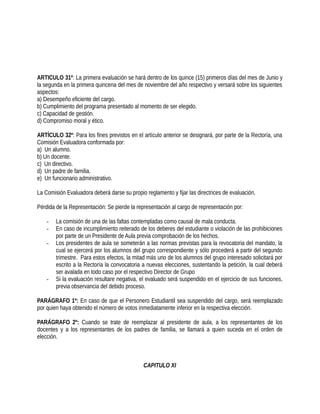 ARTICULO 31º: La primera evaluación se hará dentro de los quince (15) primeros días del mes de Junio y
la segunda en la primera quincena del mes de noviembre del año respectivo y versará sobre los siguientes
aspectos:
a) Desempeño eficiente del cargo.
b) Cumplimiento del programa presentado al momento de ser elegido.
c) Capacidad de gestión.
d) Compromiso moral y ético.
ARTÍCULO 32º: Para los fines previstos en el artículo anterior se designará, por parte de la Rectoría, una
Comisión Evaluadora conformada por:
a) Un alumno.
b) Un docente.
c) Un directivo.
d) Un padre de familia.
e) Un funcionario administrativo.
La Comisión Evaluadora deberá darse su propio reglamento y fijar las directrices de evaluación.
Pérdida de la Representación: Se pierde la representación al cargo de representación por:
- La comisión de una de las faltas contempladas como causal de mala conducta.
- En caso de incumplimiento reiterado de los deberes del estudiante o violación de las prohibiciones
por parte de un Presidente de Aula previa comprobación de los hechos.
- Los presidentes de aula se someterán a las normas previstas para la revocatoria del mandato, la
cual se ejercerá por los alumnos del grupo correspondiente y sólo procederá a partir del segundo
trimestre. Para estos efectos, la mitad más uno de los alumnos del grupo interesado solicitará por
escrito a la Rectoría la convocatoria a nuevas elecciones, sustentando la petición, la cual deberá
ser avalada en todo caso por el respectivo Director de Grupo
- Si la evaluación resultare negativa, el evaluado será suspendido en el ejercicio de sus funciones,
previa observancia del debido proceso.
PARÁGRAFO 1º: En caso de que el Personero Estudiantil sea suspendido del cargo, será reemplazado
por quien haya obtenido el número de votos inmediatamente inferior en la respectiva elección.
PARÁGRAFO 2º: Cuando se trate de reemplazar al presidente de aula, a los representantes de los
docentes y a los representantes de los padres de familia, se llamará a quien suceda en el orden de
elección.
CAPITULO XI
 