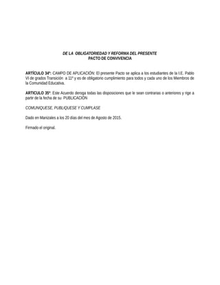 DE LA OBLIGATORIEDAD Y REFORMA DEL PRESENTE
PACTO DE CONVIVENCIA
ARTÍCULO 34º: CAMPO DE APLICACIÓN: El presente Pacto se aplica a los estudiantes de la I.E. Pablo
VI de grados Transición a 11º y es de obligatorio cumplimiento para todos y cada uno de los Miembros de
la Comunidad Educativa.
ARTICULO 35º: Este Acuerdo deroga todas las disposiciones que le sean contrarias o anteriores y rige a
partir de la fecha de su PUBLICACIÓN
COMUNIQUESE, PUBLIQUESE Y CUMPLASE
Dado en Manizales a los 20 días del mes de Agosto de 2015.
Firmado el original.
 