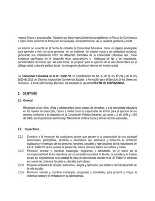 riesgos físicos y psicosociales. Adquiere por tanto especial relevancia establecer un Pacto de Convivencia
Escolar como elemento de formación decisivo para la transformación de su realidad personal y social.
Lo anterior se sustenta en el hecho de entender la Comunidad Educativa como un espacio privilegiado
para aprender a vivir con otras personas en un ambiente de respeto mutuo y de solidaridad recíproca;
generando una interrelación entre los diferentes miembros de la Comunidad Educativa que tiene
incidencia significativa en el desarrollo ético, socio-afectivo e intelectual de las y los estudiantes,
permitiéndoles reconocer que de esta forma, se preparan para el ejercicio de la vida democrática en el
diálogo social, cultural y político desde la concepción pluralista y diversa del mundo actual.
La Comunidad Educativa de la I.E: Pablo VI, en cumplimiento del Art. 87 de la Ley 115/94 y de la Ley
1620 de 2013 del Sistema Nacional de Convivencia Escolar y Formación para el Ejercicio de los Derechos
Humanos, a través del Consejo Directivo, ha adoptado el presente PACTO DE CONVIVENCIA.
2. OBJETIVOS
2.1 General
Reconocer a los niños, niñas y adolescentes como sujetos de derechos, y a la comunidad educativa
en los niveles de preescolar, básica y media como la responsable de formar para el ejercicio de los
mismos, conforme a lo dispuesto en la Constitución Política Nacional, las Leyes 115 de 1994 y 1098
de 2006, las disposiciones del Consejo Nacional de Política Social y demás normas asociadas.
2.2 Específicos
2.2.1 Contribuir a la formación de ciudadanos activos que aporten a la construcción de una sociedad
democrática, participativa, pluralista e intercultural que promueva y fortalezca la formación
ciudadana y el ejercicio de los derechos humanos, sexuales y reproductivos de los estudiantes de
LA I.E. Pablo VI, de los niveles de preescolar, básica primaria, básica secundaria y media.
2.2.2 Promover, orientar y coordinar estrategias, programas y actividades, en el marco de la
corresponsabilidad de los miembros de la comunidad educativa, la familia, la sociedad y el Estado
en pro del mejoramiento de la calidad de vida y la convivencia escolar en la I.E. Pablo VI, teniendo
en cuenta los contextos sociales y culturales particulares.
2.2.3 Propiciar ambientes de respeto, autonomía, alegría y optimismo que facilite el normal desarrollo de
la vida escolar.
2.2.4 Promover, orientar y coordinar estrategias, programas y actividades, para prevenir y mitigar la
violencia escolar y el embarazo en la adolescencia.
 