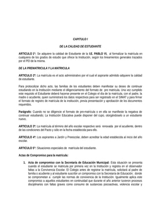 CAPITULO I
DE LA CALIDAD DE ESTUDIANTE
ARTICULO 1º: Se adquiere la calidad de Estudiante de la I.E. PABLO VI, al formalizar la matrícula en
cualquiera de los grados de estudio que ofrece la Institución, según los lineamientos generales trazados
por el PEI de la misma.
DE LA PREMATRICULA Y LA MATRICULA
ARTICULO 2º: La matrícula es el acto administrativo por el cual el aspirante admitido adquiere la calidad
de estudiante.
Para protocolizar dicho acto, las familias de los estudiantes deben manifestar su deseo de continuar
estudiando en la Institución mediante el diligenciamiento del formato de pre matricula. Una vez cumplido
este requisito el Estudiante deberá hacerse presente en el Colegio el día de la matrícula, con el padre, la
madre o acudiente, quien suministrará los datos respectivos para ser registrado en el SIMAT y para firmar
el formato de registro de matrícula de la institución, previa presentación y aprobación de los documentos
requeridos.
Parágrafo: Cuando no se diligencie el formato de pre-matrícula o en ella se manifieste la negativa de
continuar estudiando; La Institución Educativa puede disponer del cupo, otorgándoselo a un estudiante
nuevo.
ARTICULO 3º: La matrícula al término del año escolar respectivo será renovada por el acudiente, dentro
de las condiciones del Pacto y sólo en la fecha establecida para ello.
ARTICULO 4º: Los aspirantes a Jardín y Preescolar, deben acreditar la edad establecida al inicio del año
escolar.
ARTICULO 5°: Situaciones especiales de matrícula del estudiante.
Actas de Compromiso para la matrícula:
1. Acta de compromiso con la Secretaría de Educación Municipal: Esta situación se presenta
cuando el estudiante se matricula por primera vez en la Institución y registra en el observador
faltas a la Convivencia Escolar. El Colegio antes de registrar la matrícula, solicitará al padre de
familia o acudiente y al estudiante suscribir un compromiso con la Secretaría de Educación; donde
se comprometan a cumplir las normas de convivencia de la Institución. Igualmente aplica este
compromiso a aquellos estudiantes en continuidad que durante el año anterior tuvieron procesos
disciplinarios con faltas graves como consumo de sustancias psicoactivas, violencia escolar y
 