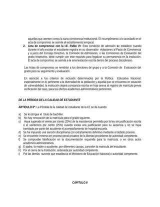 aquellas que atenten contra la sana convivencia Institucional. El incumplimiento a lo acordado en el
acta de compromiso se asimila al extrañamiento temporal.
2. Acta de compromiso con la I.E. Pablo VI: Esta condición de admisión se establece cuando
durante el año escolar el estudiante registra en su observador violaciones al Pacto de Convivencia
y a juicio del Consejo Directivo, la Comisión de Admisiones, o las Comisiones de Evaluación del
grado respectivo, debe cumplir con este requisito para legalizar su permanencia en la institución.
El acta de compromiso se asimila a la amonestación escrita dentro del proceso disciplinario.
Las Actas de compromiso se remitirán a los directores de grupo y a la Comisión de Evaluación del
grado para su seguimiento y evaluación.
En atención a los criterios de inclusión determinados por la Política Educativa Nacional;
especialmente en lo pertinente a la diversidad de la población y aquella que se encuentra en situación
de vulnerabilidad, la institución dejará constancia escrita en hoja anexa al registro de matrícula previa
verificación del caso, para los efectos académico-administrativos pertinentes.
DE LA PERDIDA DE LA CALIDAD DE ESTUDIANTE
ARTICULO 6º: La Pérdida de la calidad de estudiante de la I.E se da cuando:
a) Se le otorgue el título de bachiller.
b) No hay renovación de la matrícula para el grado siguiente.
c) Haya superado el veinte por ciento (20%) de la inasistencia permitida por la ley sin justificación escrita
ó el veinticinco por ciento (25%) cuando exista una justificación para su ausencia y no se haya
tramitado por parte del acudiente el acompañamiento de hospital-escuela.
d) Se ha impuesto una sanción disciplinaria con extrañamiento definitivo mediante el debido proceso.
e) Se encuentre inmerso en proceso penal privativo de la libertad procedente de autoridad competente.
f) Se compruebe falsificación en la documentación requerida para la matrícula, o en otros actos
académico-administrativos.
g) E padre, la madre o acudiente, por diferentes causas, cancelen la matricula del estudiante.
h) Por el cierre de la Institución, ordenada por autoridad competente.
i) Por las demás razones que establezca el Ministerio de Educación Nacional o autoridad competente.
CAPITULO II
 