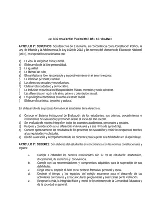 DE LOS DERECHOS Y DEBERES DEL ESTUDIANTE
ARTICULO 7º: DERECHOS: Son derechos del Estudiante, en concordancia con la Constitución Política, la
Ley de Infancia y la Adolescencia, la Ley 1620 de 2013 y las normas del Ministerio de Educación Nacional
(MEN), en especial los relacionados con:
a) La vida, la integridad física y moral.
b) El desarrollo de la libre personalidad.
c) La igualdad
d) La libertad de culto
e) El manifestarse libre, responsable y espontáneamente en el entorno escolar.
f) La intimidad personal y familiar
g) Los derechos sexuales y reproductivos.
h) El desarrollo ciudadano y democrático.
i) La inclusión en razón a las discapacidades físicas, mentales y socio-afectivas
j) Las diferencias en razón a la etnia, género u orientación sexual.
k) Los privilegios económicos en razón al estrato social.
l) El desarrollo artístico, deportivo y cultural.
En el desarrollo de su proceso formativo, el estudiante tiene derecho a:
a) Conocer el Sistema Institucional de Evaluación de los estudiantes, sus criterios, procedimientos e
instrumentos de evaluación y promoción desde el inicio del año escolar.
b) Ser evaluado de manera integral en todos los aspectos académicos, personales y sociales.
c) Respeto y consideración a sus diferencias individuales y a sus ritmos de aprendizaje.
d) Conocer oportunamente los resultados de los procesos de evaluación y recibir las respuestas acordes
a las inquietudes y solicitudes.
e) Recibir la asesoría y acompañamiento de los docentes para superar sus debilidades en el aprendizaje.
ARTICULO 8º: DEBERES: Son deberes del estudiante en concordancia con las normas constitucionales y
legales:
a. Cumplir a cabalidad los deberes relacionados con su rol de estudiante: académicos,
disciplinarios, de asistencia y convivencia.
b. Cumplir con las recomendaciones y compromisos adquiridos para la superación de sus
debilidades.
c. Dirigir todo su empeño al éxito en su proceso formativo, personal y social.
d. Destinar el tiempo y los espacios del colegio solamente para el desarrollo de las
actividades curriculares y extracurriculares programadas y autorizadas por la institución.
e. Respetar la vida, la integridad física y moral de los miembros de la Comunidad Educativa y
de la sociedad en general.
 