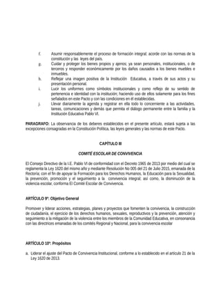 f. Asumir responsablemente el proceso de formación integral; acorde con las normas de la
constitución y las leyes del país.
g. Cuidar y proteger los bienes propios y ajenos; ya sean personales, institucionales, o de
terceros y responder económicamente por los daños causados a los bienes muebles e
inmuebles.
h. Reflejar una imagen positiva de la Institución Educativa, a través de sus actos y su
presentación personal.
i. Lucir los uniformes como símbolos institucionales y como reflejo de su sentido de
pertenencia e identidad con la institución; haciendo uso de ellos solamente para los fines
señalados en este Pacto y con las condiciones en él establecidas.
j. Llevar diariamente la agenda y registrar en ella todo lo concerniente a las actividades,
tareas, comunicaciones y demás que permita el diálogo permanente entre la familia y la
Institución Educativa Pablo VI.
PARAGRAFO: La observancia de los deberes establecidos en el presente artículo, estará sujeta a las
excepciones consagradas en la Constitución Política, las leyes generales y las normas de este Pacto.
CAPÍTULO III
COMITÉ ESCOLAR DE CONVIVENCIA
El Consejo Directivo de la I.E. Pablo VI de conformidad con el Decreto 1965 de 2013 por medio del cual se
reglamenta la Ley 1620 del mismo año y mediante Resolución No 005 del 21 de Julio 2015, emanada de la
Rectoría; con el fin de apoyar la Formación para los Derechos Humanos, la Educación para la Sexualidad,
la prevención, promoción y el seguimiento a la convivencia integral; así como, la disminución de la
violencia escolar, conforma El Comité Escolar de Convivencia.
ARTÍCULO 9º: Objetivo General
Promover y liderar acciones, estrategias, planes y proyectos que fomenten la convivencia, la construcción
de ciudadanía, el ejercicio de los derechos humanos, sexuales, reproductivos y la prevención, atención y
seguimiento a la mitigación de la violencia entre los miembros de la Comunidad Educativa, en consonancia
con las directrices emanadas de los comités Regional y Nacional, para la convivencia escolar
ARTÍCULO 10º: Propósitos
a. Liderar el ajuste del Pacto de Convivencia Institucional, conforme a lo establecido en el artículo 21 de la
Ley 1620 de 2013.
 