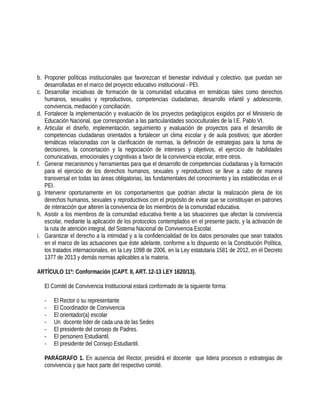 b. Proponer políticas institucionales que favorezcan el bienestar individual y colectivo, que puedan ser
desarrolladas en el marco del proyecto educativo institucional - PEI.
c. Desarrollar iniciativas de formación de la comunidad educativa en temáticas tales como derechos
humanos, sexuales y reproductivos, competencias ciudadanas, desarrollo infantil y adolescente,
convivencia, mediación y conciliación.
d. Fortalecer la implementación y evaluación de los proyectos pedagógicos exigidos por el Ministerio de
Educación Nacional, que correspondan a las particularidades socioculturales de la I.E. Pablo VI.
e. Articular el diseño, implementación, seguimiento y evaluación de proyectos para el desarrollo de
competencias ciudadanas orientados a fortalecer un clima escolar y de aula positivos; que aborden
temáticas relacionadas con la clarificación de normas, la definición de estrategias para la toma de
decisiones, la concertación y la negociación de intereses y objetivos, el ejercicio de habilidades
comunicativas, emocionales y cognitivas a favor de la convivencia escolar, entre otros.
f. Generar mecanismos y herramientas para que el desarrollo de competencias ciudadanas y la formación
para el ejercicio de los derechos humanos, sexuales y reproductivos se lleve a cabo de manera
transversal en todas las áreas obligatorias, las fundamentales del conocimiento y las establecidas en el
PEI.
g. Intervenir oportunamente en los comportamientos que podrían afectar la realización plena de los
derechos humanos, sexuales y reproductivos con el propósito de evitar que se constituyan en patrones
de interacción que alteren la convivencia de los miembros de la comunidad educativa.
h. Asistir a los miembros de la comunidad educativa frente a las situaciones que afectan la convivencia
escolar, mediante la aplicación de los protocolos contemplados en el presente pacto, y la activación de
la ruta de atención integral, del Sistema Nacional de Convivencia Escolar.
i. Garantizar el derecho a la intimidad y a la confidencialidad de los datos personales que sean tratados
en el marco de las actuaciones que éste adelante, conforme a lo dispuesto en la Constitución Política,
los tratados internacionales, en la Ley 1098 de 2006, en la Ley estatutaria 1581 de 2012, en el Decreto
1377 de 2013 y demás normas aplicables a la materia.
ARTÍCULO 11º: Conformación (CAPT. II, ART. 12-13 LEY 1620/13).
El Comité de Convivencia Institucional estará conformado de la siguiente forma:
- El Rector o su representante
- El Coordinador de Convivencia
- El orientador(a) escolar
- Un docente líder de cada una de las Sedes
- El presidente del consejo de Padres.
- El personero Estudiantil.
- El presidente del Consejo Estudiantil.
PARÁGRAFO 1. En ausencia del Rector, presidirá el docente que lidera procesos o estrategias de
convivencia y que hace parte del respectivo comité.
 