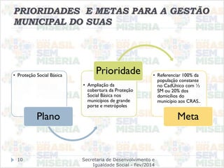 PRIORIDADES E METAS PARA A GESTÃO
MUNICIPAL DO SUAS
• Proteção Social Básica
Plano
• Ampliação da
cobertura da Proteção
Social Básica nos
municípios de grande
porte e metrópoles
Prioridade • Referenciar 100% da
população constante
no CadÚnico com ½
SM ou 20% dos
domicílios do
município aos CRAS..
Meta
Secretaria de Desenvolvimento e
Igualdade Social - Fev/2014
10
 