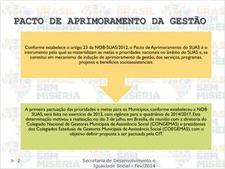 PACTO DE APRIMORAMENTO DA GESTÃO
A primeira pactuação das prioridades e metas para os Municípios, conforme estabeleceu a NOB
SUAS, será feita no exercício de 2013, com vigência para o quadriênio de 2014/2017.Esta
determinação motivou a realização, no dia 3 de julho, em Brasília, de reunião com a diretoria do
Colegiado Nacional de Gestores Municipais de Assistência Social (CONGEMAS) e presidentes
dos Colegiados Estaduais de Gestores Municipais de Assistência Social (COEGEMAS), com o
objetivo definir proposta a ser pactuada pela CIT.
Conforme estabelece o artigo 23 da NOB-SUAS/2012, o Pacto de Aprimoramento do SUAS é o
instrumento pelo qual se materializam as metas e prioridades nacionais no âmbito do SUAS e, se
constitui em mecanismo de indução de aprimoramento da gestão, dos serviços, programas,
projetos e benefícios socioassistenciais.
Secretaria de Desenvolvimento e
Igualdade Social - Fev/2014
2
 