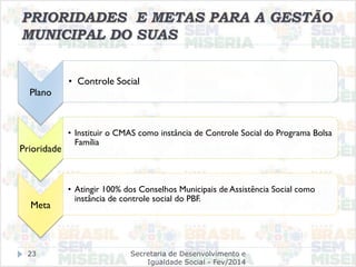 PRIORIDADES E METAS PARA A GESTÃO
MUNICIPAL DO SUAS
Plano
• Controle Social
Prioridade
• Instituir o CMAS como instância de Controle Social do Programa Bolsa
Família
Meta
• Atingir 100% dos Conselhos Municipais de Assistência Social como
instância de controle social do PBF.
Secretaria de Desenvolvimento e
Igualdade Social - Fev/2014
23
 