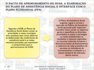 O PACTO DE APRIMORAMENTO DO SUAS, A ELABORAÇÃO
DO PLANO DE ASSISTÊNCIA SOCIAL E INTERFACE COM O
PLANO PLURIANUAL (PPA)
Segundo a NOB, os Planos de
Assistência Social devem conter as
prioridades e metas municipais
e/ou estaduais, bem como observar
as deliberações das conferências de
assistência social e as metas
nacionais pactuadas, que expressam
o compromisso para o
aprimoramento do SUAS.
O Plano de Assistência Social
organiza, regula e norteia a
execução da Política de Assistência
Social aprovado pelo respectivo
Conselho. Deve conter os objetivos
gerais e específicos; as diretrizes,
prioridades, as ações e estratégias
as metas estabelecidas; os
resultados e impactos esperados;
os recursos materiais, humanos e
financeiros, fontes de financiamento,
a cobertura da rede prestadora de
serviços, os indicadores de
monitoramento e avaliação e o
espaço temporal de execução,
dentre outros.
Secretaria de Desenvolvimento e
Igualdade Social - Fev/2014
25
 