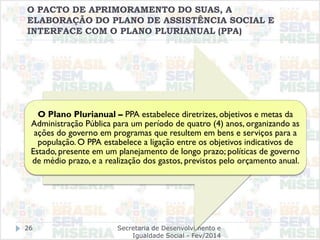 Secretaria de Desenvolvimento e
Igualdade Social - Fev/2014
26
O PACTO DE APRIMORAMENTO DO SUAS, A
ELABORAÇÃO DO PLANO DE ASSISTÊNCIA SOCIAL E
INTERFACE COM O PLANO PLURIANUAL (PPA)
O Plano Plurianual – PPA estabelece diretrizes, objetivos e metas da
Administração Pública para um período de quatro (4) anos, organizando as
ações do governo em programas que resultem em bens e serviços para a
população. O PPA estabelece a ligação entre os objetivos indicativos de
Estado, presente em um planejamento de longo prazo; políticas de governo
de médio prazo, e a realização dos gastos, previstos pelo orçamento anual.
 
