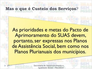Mas o que é Custeio dos Serviços?
As prioridades e metas do Pacto de
Aprimoramento do SUAS devem,
portanto, ser expressas nos Planos
de Assistência Social, bem como nos
Planos Plurianuais dos municípios.
Secretaria de Desenvolvimento e
Igualdade Social - Fev/2014
27
 