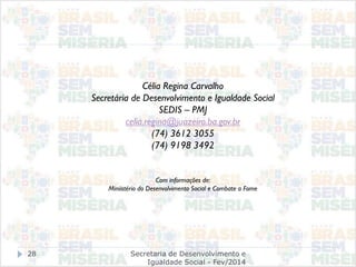 Secretaria de Desenvolvimento e
Igualdade Social - Fev/2014
28
Célia Regina Carvalho
Secretária de Desenvolvimento e Igualdade Social
SEDIS – PMJ
celia.regina@juazeiro.ba.gov.br
(74) 3612 3055
(74) 9198 3492
Com informações de:
Miniistério do Desenvolvimento Social e Combate a Fome
 
