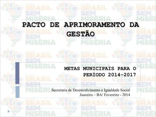 PACTO DE APRIMORAMENTO DA
GESTÃO
METAS MUNICIPAIS PARA O
PERÍODO 2014-2017
Secretaria de Desenvolvimento e Igualdade Social
Juazeiro – BA/ Fevereiro - 2014
 