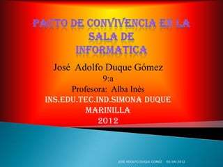 José Adolfo Duque Gómez
              9:a
      Profesora: Alba Inés
INS.EDU.TEC.IND.SIMONA DUQUE
          MARINILLA
             2012



                JOSE ADOLFO DUQUE GOMEZ   03/04/2012
 