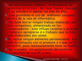 5. No tirar papeles, objetos , ni envolturas de
 golosinas en el piso . No rayar mesas , equipos
 ni las paredes ni apoyar los pies en ellas.
6. Esta prohibido el uso de teléfonos celulares
 dentro de la sala de informática.
7. No debe borrar ningún trabajo elaborado por
 otro compañero, almacenado en los
 computadores , esto influye carpetas y archivos
 , tampoco apropiarse d e trabajos que no han
 sido elaborados por usted.
8.No retirar ningún elemento perteneciente a la
 sala de computo con el protestó d e que se lo
 encontró, pues necesariamente tiene su dueño.
9. No trasladar sin autorización del profesor
 , dispositivo de una PC a otra.
                         JOSE ADOLFO DUQUE GOMEZ   03/04/2012
 