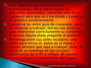 7. Estar atentos alas indicaciones y
   explicaciones del profesor sobre las
   diferentes actividades, tomando nota en su
   cuaderno para que no s ele olvide y ponerlas
   en practica posteriormente.
8. Cuando se les entre guía de contenido, antes
   de empezar a trabajar, leerlas con atención
   para interpretar correctamente su contenido.
   Si tuviera alguna duda pregunte al profesor.
9. Mantenga entre sus útiles escolares una
   toalla para retirar el polvo de la mesa y
   equipo siempre que vaya a trabajar, pues el
   polvo es un enemigo de los circuitos
   electrónicos de la PC e influye de manera
   significativa en el rendimiento del equipo.

                          JOSE ADOLFO DUQUE GOMEZ   03/04/2012
 