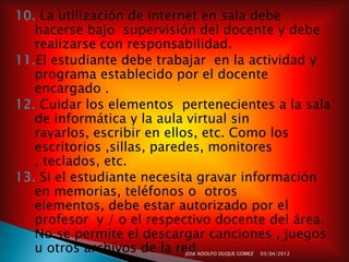 10. La utilización de internet en sala debe
   hacerse bajo supervisión del docente y debe
   realizarse con responsabilidad.
11.El estudiante debe trabajar en la actividad y
   programa establecido por el docente
   encargado .
12. Cuidar los elementos pertenecientes a la sala
   de informática y la aula virtual sin
   rayarlos, escribir en ellos, etc. Como los
   escritorios ,sillas, paredes, monitores
   , teclados, etc.
13. Si el estudiante necesita gravar información
   en memorias, teléfonos o otros
   elementos, debe estar autorizado por el
   profesor y / o el respectivo docente del área.
   No se permite el descargar canciones , juegos
   u otros archivos de la red
                          JOSE ADOLFO DUQUE GOMEZ   03/04/2012
 