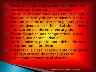 14. Evitar fomentar el desorden mas bien , tome
   una actitud responsable y adecuada.
15. El uso de los computadores esta orientado a
   fines educativos y de conocimiento por lo
   tanto no se debe utilizar para juegos , ocio o
   trabajos ajenos a esta finalidad sin la debida
   autorización del docente encargado.
16. El estudiante en una computadora y esta
   presenta una anormalidad de
   funcionamiento, por lo tanto debe informar
   con prontitud al profesor.
17. Finalizada la clase el estudiante debe enviar
   el trabajo atreves de internet y cerrar
   correspondientemente el sistema.


                          JOSE ADOLFO DUQUE GOMEZ   03/04/2012
 