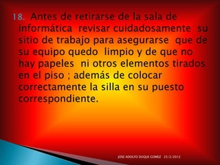 18. Antes de retirarse de la sala de
 informática revisar cuidadosamente su
 sitio de trabajo para asegurarse que de
 su equipo quedo limpio y de que no
 hay papeles ni otros elementos tirados
 en el piso ; además de colocar
 correctamente la silla en su puesto
 correspondiente.




                       JOSE ADOLFO DUQUE GOMEZ 25/2/2012
 