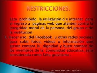 Esta prohibido la utilización d e internet para
   el ingreso a paginas web que atenten contra la
   integridad moral de la persona, del grupo o de
   la institución
1. Hacer uso del Facebook u otras redes sociales
   para subir fotos, videos o información que
   atente contara la dignidad y buen nombre de
   los miembros de la comunidad educativa, será
   considerada como falta gravísima .



                          JOSE ADOLFO DUQUE GOMEZ   03/04/2012
 