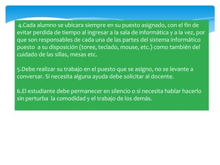 4.Cada alumno se ubicara siempre en su puesto asignado, con el fin de
evitar perdida de tiempo al ingresar a la sala de informática y a la vez, por
que son responsables de cada una de las partes del sistema informático
puesto a su disposición (toree, teclado, mouse, etc.) como también del
cuidado de las sillas, mesas etc.

5.Debe realizar su trabajo en el puesto que se asigno, no se levante a
conversar. Si necesita alguna ayuda debe solicitar al docente.

6.El estudiante debe permanecer en silencio o si necesita hablar hacerlo
sin perturba la comodidad y el trabajo de los demás.
 