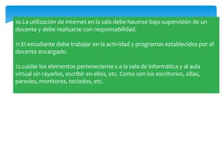 10.La utilización de internet en la sala debe hacerse bajo supervisión de un
docente y debe realizarse con responsabilidad.

11.El estudiante debe trabajar en la actividad y programas establecidos por el
docente encargado.

12.cuidar los elementos perteneciente s a la sala de informática y al aula
virtual sin rayarlos, escribir en ellos, etc. Como son los escritorios, sillas,
paredes, monitores, teclados, etc.
 