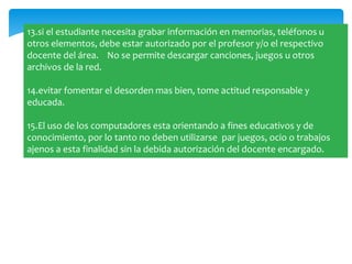 13.si el estudiante necesita grabar información en memorias, teléfonos u
otros elementos, debe estar autorizado por el profesor y/o el respectivo
docente del área. No se permite descargar canciones, juegos u otros
archivos de la red.

14.evitar fomentar el desorden mas bien, tome actitud responsable y
educada.

15.El uso de los computadores esta orientando a fines educativos y de
conocimiento, por lo tanto no deben utilizarse par juegos, ocio o trabajos
ajenos a esta finalidad sin la debida autorización del docente encargado.
 