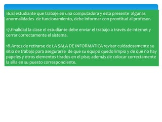 16.El estudiante que trabaje en una computadora y esta presente algunas
anormalidades de funcionamiento, debe informar con prontitud al profesor.

17.finalidad la clase el estudiante debe enviar el trabajo a través de internet y
cerrar correctamente el sistema.

18.Antes de retirarse de LA SALA DE INFORMATICA revisar cuidadosamente su
sitio de trabajo para asegurarse de que su equipo quedo limpio y de que no hay
papeles y otros elementos tirados en el piso; además de colocar correctamente
la silla en su puesto correspondiente.
 