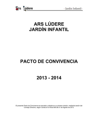 ARS LÚDERE
JARDÍN INFANTIL
PACTO DE CONVIVENCIA
2013 - 2014
El presente Pacto de Convivencia se aprueba y adopta en su primera versión, mediante sesión del
Consejo Directivo, según consta en el Acta 008 del 21 de Agosto de 2013.
 