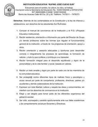 INSTITUCIÓN EDUCATIVA “RUFINO JOSÉ CUEVO SUR”
Educamos para el cambio, la cultura, la vida y el trabajo
Inscripción ante la Secretaría de Educación No. 163001002046 a ICFES12740
NIT 890003889-3 DANE 163001002046
Barrio las Acacias Calle 48 Cra. 25 y 26. Teléfono. 7475511 – 7476373
24
Derechos. Además de los contemplados en la Constitución y la ley de infancia y
adolescencia, son derechos de los estudiantes Sur Rufinistas:
1. Conocer el manual de convivencia de la Institución y el P.E.I (Proyecto
Educativo Institucional).
2. Recibir asistencia, orientación e información por parte del Director de Grupo
y/o demás profesores sobre las normas que regulan el funcionamiento
general de la institución, a través de los programas de orientación, apoyo u
otros.
3. Recibir orientación y asesoría adecuadas y oportunas para desarrollar
correcta e integralmente los procesos de aprendizaje, la formación de
valores y todo lo que conlleve y contribuya a su bienestar.
4. Recibir formación integral para el desarrollo equilibrado y digno de la
personalidad y de la vida familiar y social, basada en valores.
5. Recibir un trato amable y digno por parte de cada uno de los miembros de
la comunidad educativa.
6. Ser protegid@ contra diferentes tipos de maltrato físico y psicológico y
acoso sexual por parte de compañeros, profesores, directivas, padres y/o
acudientes y demás colaboradores de la Institución.
7. Expresar con toda libertad, cultura y respeto las ideas y conocimientos, sin
interferir con los derechos de convivencia en la Institución.
8. Elegir y ser elegido para tomar parte de los diferentes organismos del
gobierno escolar.
9. Ser oído, aconsejado y asistido oportunamente ante sus fallas académicas
y de comportamiento social por Docentes y Directivas.
 