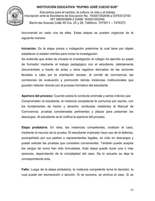 INSTITUCIÓN EDUCATIVA “RUFINO JOSÉ CUEVO SUR”
Educamos para el cambio, la cultura, la vida y el trabajo
Inscripción ante la Secretaría de Educación No. 163001002046 a ICFES12740
NIT 890003889-3 DANE 163001002046
Barrio las Acacias Calle 48 Cra. 25 y 26. Teléfono. 7475511 – 7476373
57
documental en cada una de ellas. Estas etapas se pueden organizar de la
siguiente manera:
Iniciación: Es la etapa previa o indagación preliminar la cual tiene por objeto
establecer si existen méritos para iniciar la investigación.
Se entiende que antes de iniciada la investigación el colegio ha ejercido su papel
de formador mediante el trabajo pedagógico con el estudiante, debidamente
documentado a través de actas u otros registros derivados de las acciones
llevadas a cabo por la orientación escolar, el comité de convivencia, las
comisiones de evaluación y promoción demás instancias institucionales que
guarden relación directa con el proceso formativo del estudiante.
Apertura del proceso: Cuando exista la conducta anómala y serios indicios que
Comprometen al estudiante, la instancia competente le comunica por escrito, con
los fundamentos de hecho y derecho: conductas violatorias al Manual de
Convivencia, pruebas consideradas pertinentes y plazos para presentar los
descargos. Al estudiante se le notifica la apertura del proceso.
Etapa probatoria: En ésta, las instancias competentes, analizan el caso,
mediante el recurso de la prueba. El estudiante implicado hace uso de la defensa,
acompañado por sus padres o representantes legales, es oído en descargos y
puede solicitar las pruebas que considere convenientes. También puede aceptar
los cargos tal como han sido formulados. Esta etapa puede durar una o más
sesiones, dependiendo de la complejidad del caso. De lo actuado se deja la
correspondiente acta.
Fallo: Luego de la etapa probatoria, la instancia competente toma la decisión, la
cual puede ser exoneración o sanción. Si se exonera, se archiva el caso. Si se
 