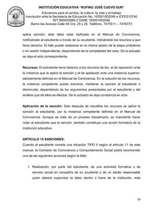 INSTITUCIÓN EDUCATIVA “RUFINO JOSÉ CUEVO SUR”
Educamos para el cambio, la cultura, la vida y el trabajo
Inscripción ante la Secretaría de Educación No. 163001002046 a ICFES12740
NIT 890003889-3 DANE 163001002046
Barrio las Acacias Calle 48 Cra. 25 y 26. Teléfono. 7475511 – 7476373
58
aplica sanción, ésta debe estar tipificada en el Manual de Convivencia,
notificársele al estudiante a través de su acudiente, indicándole los recursos a que
tiene derecho. El fallo puede realizarse en la misma sesión de la etapa probatoria
o en sesión independiente, dependiendo de la complejidad del caso. De lo actuado
se deja el acta correspondiente.
Recursos: El estudiante tiene derecho a los recursos de ley: el de reposición ante
la instancia que le aplicó la sanción y el de apelación ante una instancia superior,
debidamente definida en el Manual de Convivencia. En la solución de los recursos,
la instancia competente puede exonerar, mantener la sanción al estudiante o
disminuirla, dependiendo de los argumentos presentados por el estudiante y del
análisis que de ellos se efectúe. De lo actuado se deja constancia en acta.
Aplicación de la sanción: Solo después de resueltos los recursos se aplica la
sanción al estudiante, por la instancia competente definida en el Manual de
Convivencia. Aunque se trata de un proceso disciplinario, es importante hacer
notar al estudiante que la sanción, también constituye una acción formativa de la
institución educativa.
ARTICULO 15 SANCIONES:
Cuando el estudiante cometa una situación TIPO II según el artículo 11 de este
manual, la Comisión de Convivencia y Comportamiento Social podrá recomendar
una de las siguientes acciones según la falta:
1. Realización, por parte del estudiante, de una actividad formativa o de
servicio social en compañía de su acudiente o de un adulto responsable
quien deberá supervisar la labor dentro o fuera de la institución, esta
 