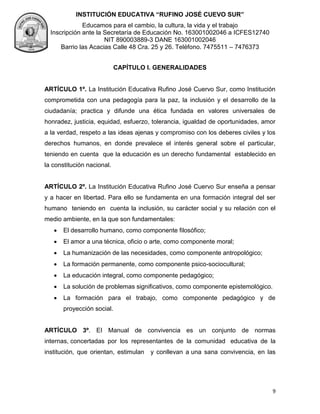 INSTITUCIÓN EDUCATIVA “RUFINO JOSÉ CUEVO SUR”
Educamos para el cambio, la cultura, la vida y el trabajo
Inscripción ante la Secretaría de Educación No. 163001002046 a ICFES12740
NIT 890003889-3 DANE 163001002046
Barrio las Acacias Calle 48 Cra. 25 y 26. Teléfono. 7475511 – 7476373
9
CAPÍTULO I. GENERALIDADES
ARTÍCULO 1º. La Institución Educativa Rufino José Cuervo Sur, como Institución
comprometida con una pedagogía para la paz, la inclusión y el desarrollo de la
ciudadanía; practica y difunde una ética fundada en valores universales de
honradez, justicia, equidad, esfuerzo, tolerancia, igualdad de oportunidades, amor
a la verdad, respeto a las ideas ajenas y compromiso con los deberes civiles y los
derechos humanos, en donde prevalece el interés general sobre el particular,
teniendo en cuenta que la educación es un derecho fundamental establecido en
la constitución nacional.
ARTÍCULO 2º. La Institución Educativa Rufino José Cuervo Sur enseña a pensar
y a hacer en libertad. Para ello se fundamenta en una formación integral del ser
humano teniendo en cuenta la inclusión, su carácter social y su relación con el
medio ambiente, en la que son fundamentales:
 El desarrollo humano, como componente filosófico;
 El amor a una técnica, oficio o arte, como componente moral;
 La humanización de las necesidades, como componente antropológico;
 La formación permanente, como componente psico-sociocultural;
 La educación integral, como componente pedagógico;
 La solución de problemas significativos, como componente epistemológico.
 La formación para el trabajo, como componente pedagógico y de
proyección social.
ARTÍCULO 3º. EI Manual de convivencia es un conjunto de normas
internas, concertadas por los representantes de la comunidad educativa de la
institución, que orientan, estimulan y conllevan a una sana convivencia, en las
 