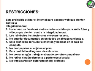 RESTRICCIONES:
Esta prohibido utilizar el internet para paginas web que atenten
contra la
Integridad moral.
1. Hacer uso de facebook u otras redes sociales para subir fotos y
   videos que atenten contra la integridad moral.
2. Los símbolos institucionales merecen respeto.
3. No guardar documentos en unidades de almacenamiento c.
4. Esta prohibido consumir alimentos y bebidas en la sala de
   computo.
5. No tirar papeles ni objetos al piso.
6. Esta prohibido el ingreso de celulares.
7. No borrar ningún trabajo elaborado por otro compañero.
8. No retirar ningún elemento q pertenece a la sala
9. No trasladarse sin autorización del profesor.
 